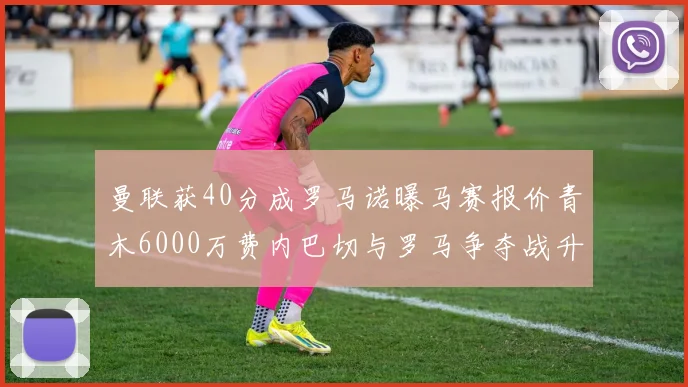 曼联获40分成罗马诺曝马赛报价青木6000万费内巴切与罗马争夺战升级
