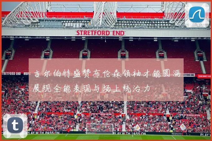吉尔伯特盛赞布伦森领袖才能圆满展现全能表现与场上统治力