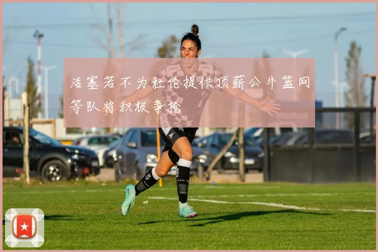 活塞若不为杜伦提供顶薪公牛篮网等队将积极争抢