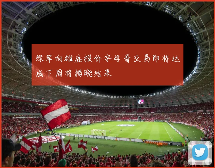 绿军向雄鹿报价字母哥交易即将达成下周将揭晓结果