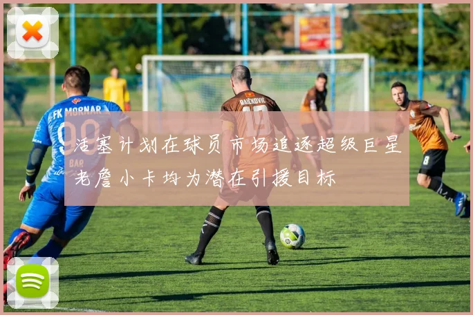 活塞计划在球员市场追逐超级巨星老詹小卡均为潜在引援目标