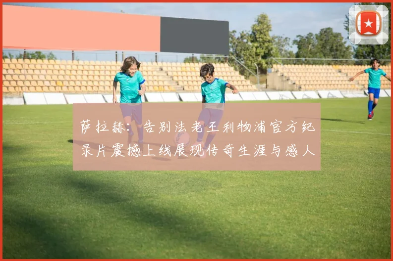 萨拉赫：告别法老王利物浦官方纪录片震撼上线展现传奇生涯与感人时刻