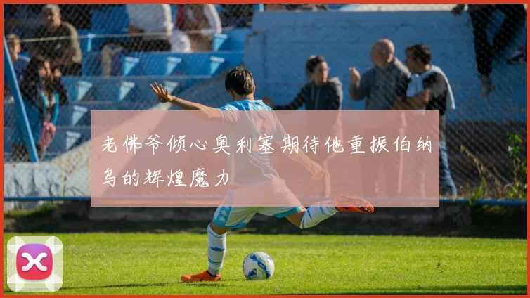 老佛爷倾心奥利塞期待他重振伯纳乌的辉煌魔力