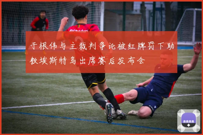 于根伟与主裁判争论被红牌罚下助教埃斯特乌出席赛后发布会