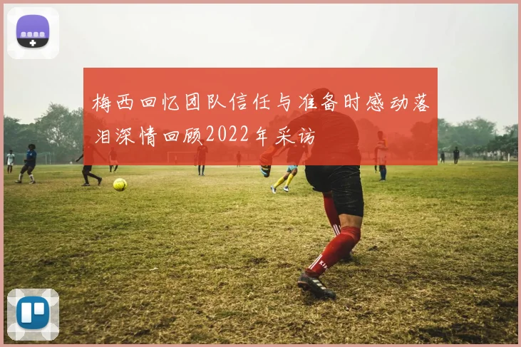 梅西回忆团队信任与准备时感动落泪深情回顾2022年采访