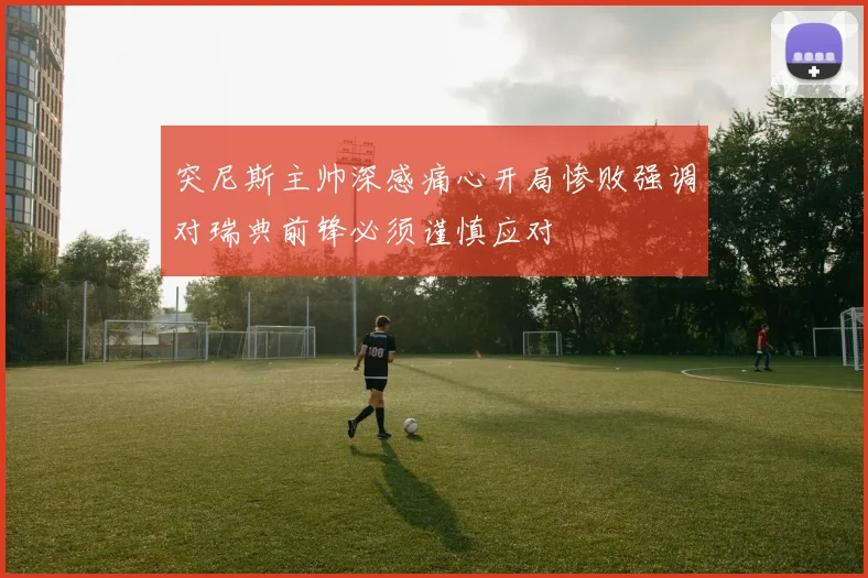 突尼斯主帅深感痛心开局惨败强调对瑞典前锋必须谨慎应对