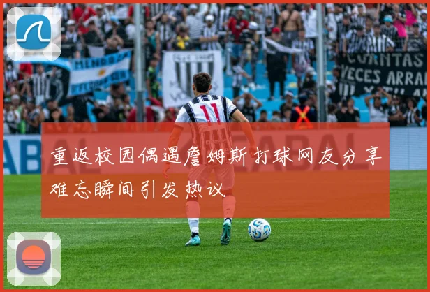 重返校园偶遇詹姆斯打球网友分享难忘瞬间引发热议
