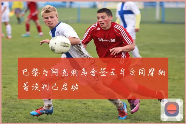 巴黎与阿克利乌舍签五年合同摩纳哥谈判已启动