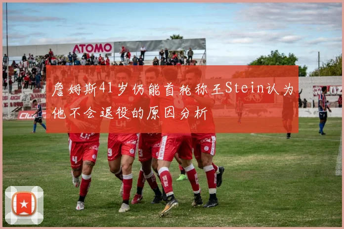 詹姆斯41岁仍能首轮称王Stein认为他不会退役的原因分析