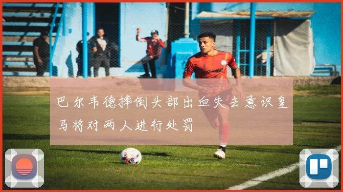 巴尔韦德摔倒头部出血失去意识皇马将对两人进行处罚