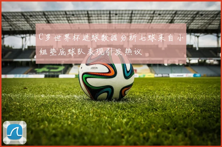 C罗世界杯进球数据分析七球来自小组垫底球队表现引发热议