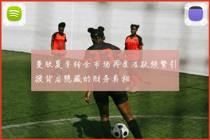 曼联夏季转会市场再度活跃频繁引援背后隐藏的财务真相
